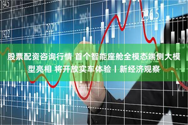 股票配资咨询行情 首个智能座舱全模态端侧大模型亮相 将开放实车体验丨新经济观察