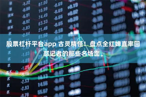 股票杠杆平台app 古灵精怪！盘点全红婵直率回怼记者的那些名场面。