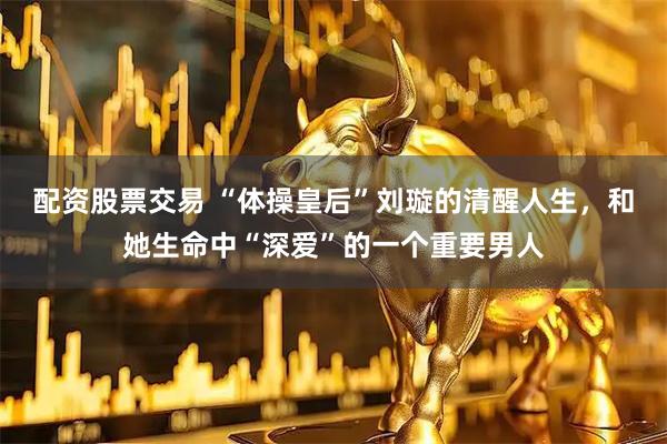 配资股票交易 “体操皇后”刘璇的清醒人生，和她生命中“深爱”的一个重要男人