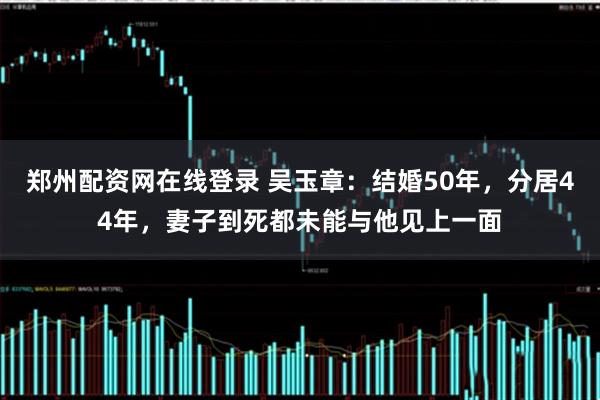 郑州配资网在线登录 吴玉章：结婚50年，分居44年，妻子到死都未能与他见上一面