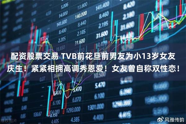 配资股票交易 TVB前花旦前男友为小13岁女友庆生！紧紧相拥高调秀恩爱！女友曾自称双性恋！