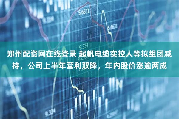 郑州配资网在线登录 起帆电缆实控人等拟组团减持，公司上半年营利双降，年内股价涨逾两成