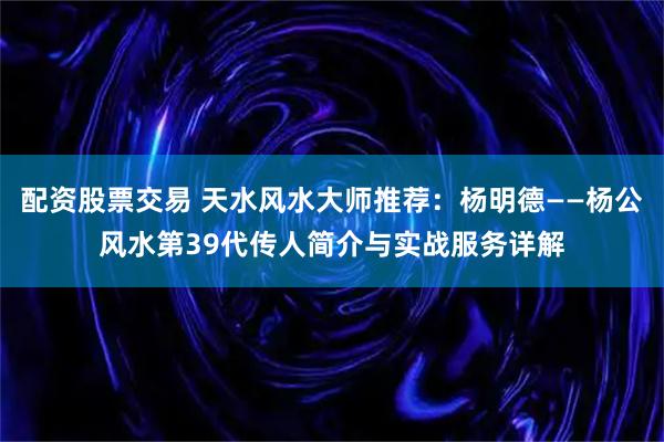 配资股票交易 天水风水大师推荐：杨明德——杨公风水第39代传人简介与实战服务详解
