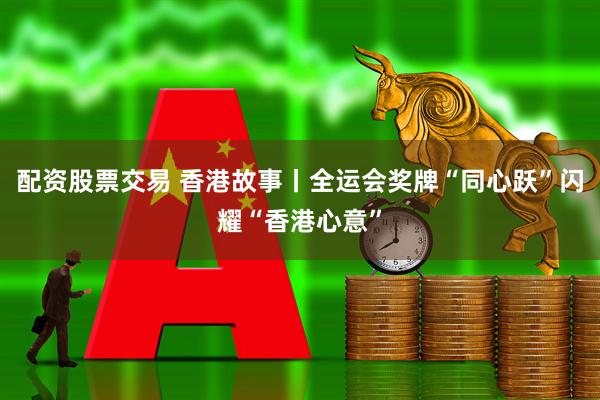 配资股票交易 香港故事丨全运会奖牌“同心跃”闪耀“香港心意”