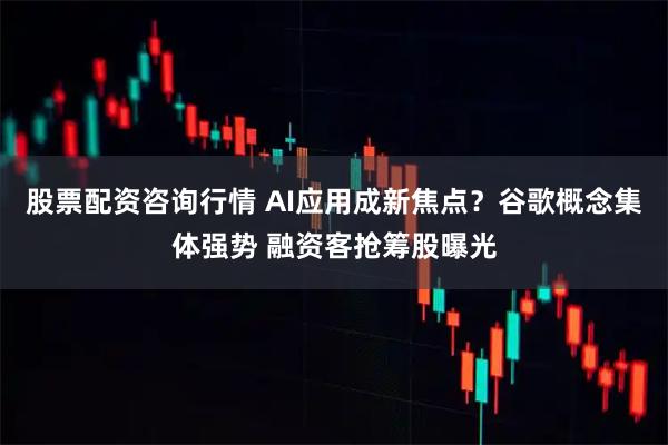 股票配资咨询行情 AI应用成新焦点？谷歌概念集体强势 融资客抢筹股曝光