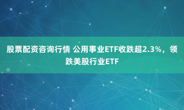 股票配资咨询行情 公用事业ETF收跌超2.3%，领跌美股行业ETF
