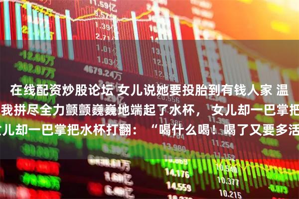 在线配资炒股论坛 女儿说她要投胎到有钱人家 温乐瑶温卫东 弥留之际，我拼尽全力颤颤巍巍地端起了水杯， 女儿却一巴掌把水杯打翻： “喝什么喝！喝了又要多活几天，烦不