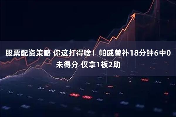 股票配资策略 你这打得啥！帕威替补18分钟6中0未得分 仅拿1板2助