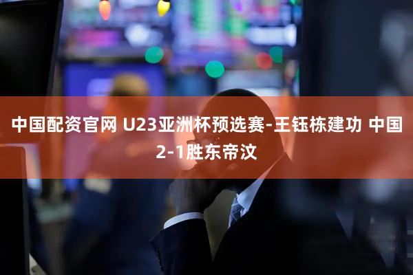 中国配资官网 U23亚洲杯预选赛-王钰栋建功 中国2-1胜东帝汶