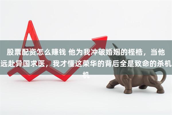 股票配资怎么赚钱 他为我冲破婚姻的桎梏，当他远赴异国求医，我才懂这荣华的背后全是致命的杀机
