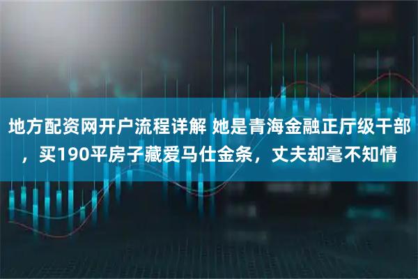地方配资网开户流程详解 她是青海金融正厅级干部，买190平房子藏爱马仕金条，丈夫却毫不知情