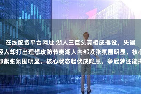 在线配资平台网址 湖人三巨头亮相成摆设，失误频出防守拉胯，火箭年轻人却打出理想攻防节奏湖人内部紧张氛围明显，核心状态起伏成隐患，争冠梦还能撑多久