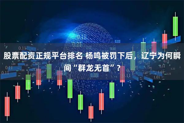 股票配资正规平台排名 杨鸣被罚下后，辽宁为何瞬间“群龙无首”？