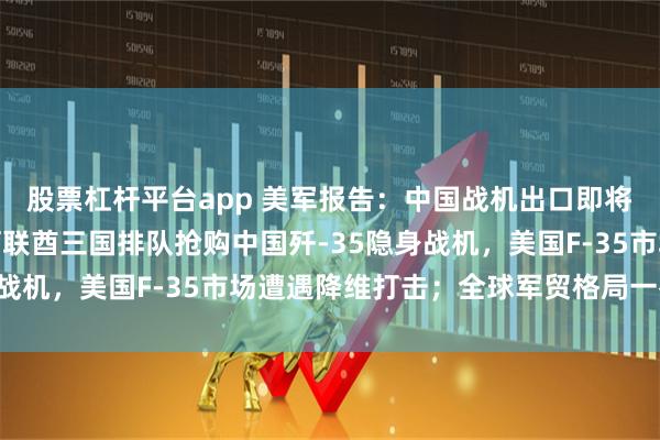股票杠杆平台app 美军报告：中国战机出口即将井喷，埃及、沙特、阿联酋三国排队抢购中国歼-35隐身战机，美国F-35市场遭遇降维打击；全球军贸格局一夜变天