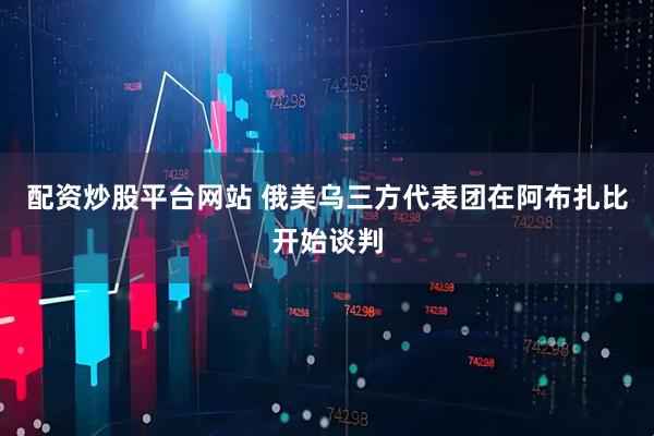 配资炒股平台网站 俄美乌三方代表团在阿布扎比开始谈判