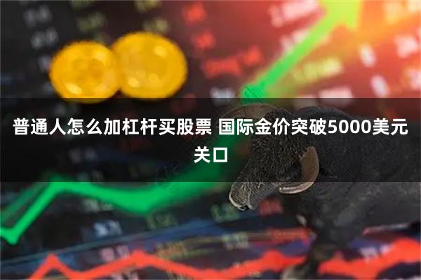 普通人怎么加杠杆买股票 国际金价突破5000美元关口