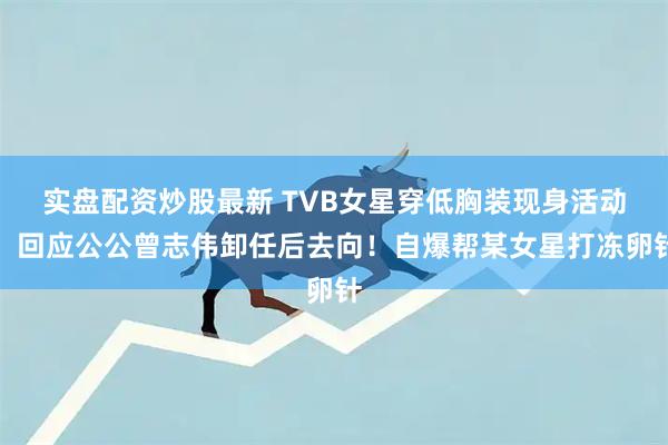 实盘配资炒股最新 TVB女星穿低胸装现身活动！回应公公曾志伟卸任后去向！自爆帮某女星打冻卵针