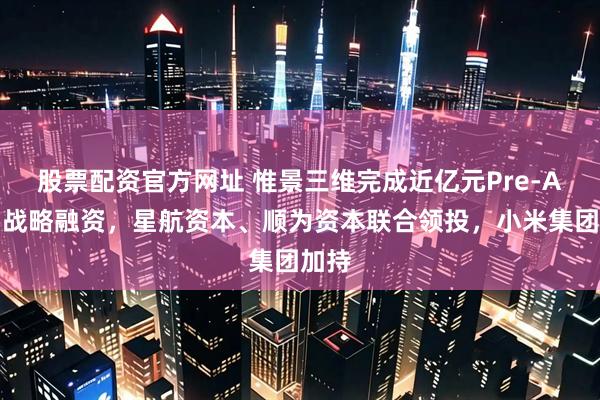 股票配资官方网址 惟景三维完成近亿元Pre-A系列战略融资，星航资本、顺为资本联合领投，小米集团加持