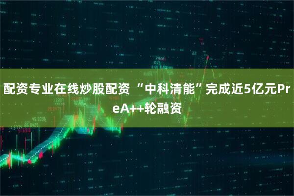 配资专业在线炒股配资 “中科清能”完成近5亿元PreA++轮融资