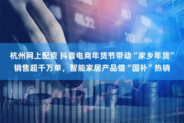 杭州网上配资 抖音电商年货节带动“家乡年货”销售超千万单，智能家居产品借“国补”热销
