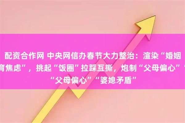 配资合作网 中央网信办春节大力整治：渲染“婚姻恐惧”“生育焦虑”，挑起“饭圈”拉踩互撕，炮制“父母偏心”“婆媳矛盾”