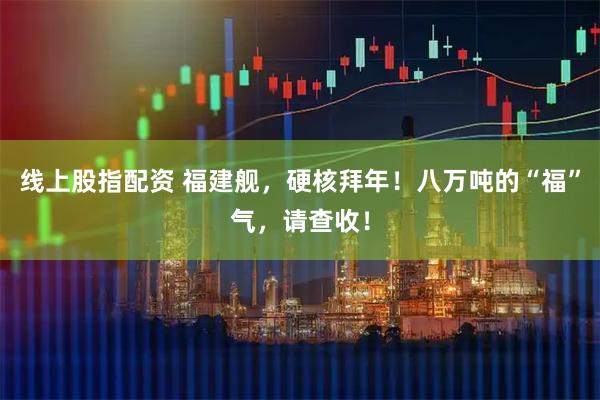 线上股指配资 福建舰，硬核拜年！八万吨的“福”气，请查收！