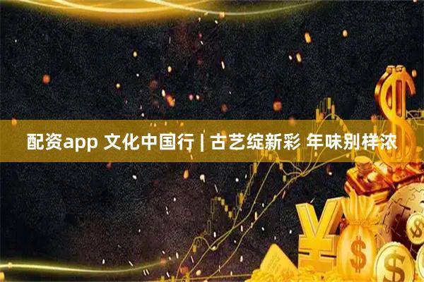 配资app 文化中国行 | 古艺绽新彩 年味别样浓