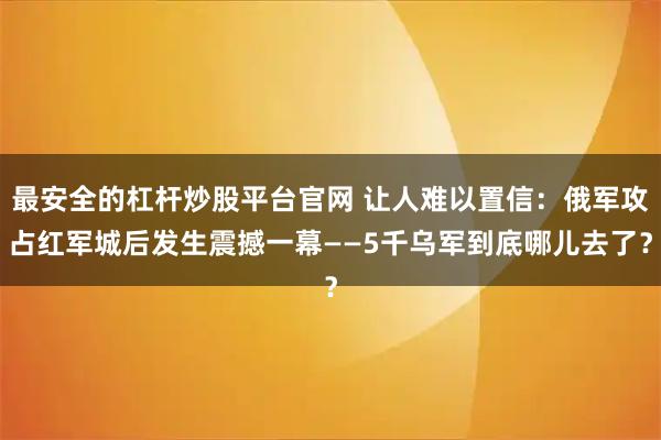 最安全的杠杆炒股平台官网 让人难以置信：俄军攻占红军城后发生震撼一幕——5千乌军到底哪儿去了？