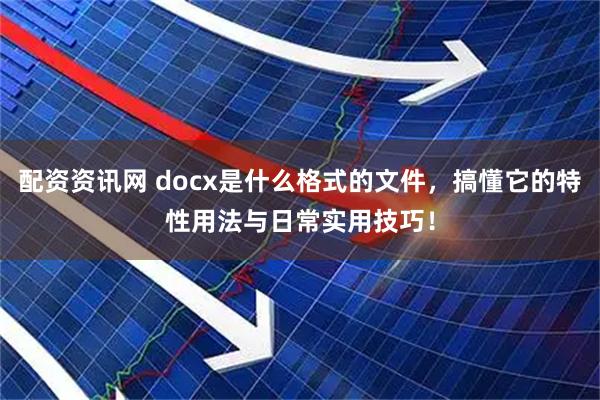 配资资讯网 docx是什么格式的文件，搞懂它的特性用法与日常实用技巧！