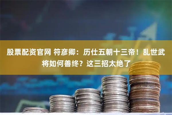 股票配资官网 符彦卿：历仕五朝十三帝！乱世武将如何善终？这三招太绝了