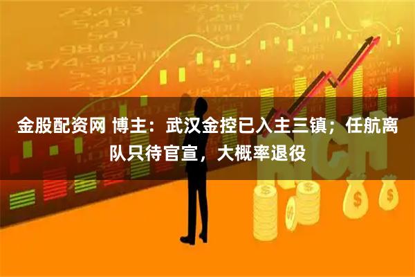 金股配资网 博主：武汉金控已入主三镇；任航离队只待官宣，大概率退役