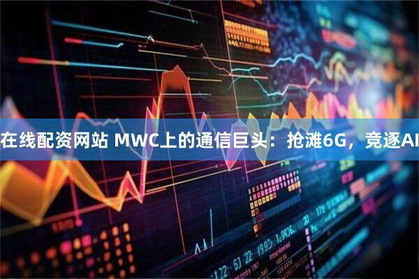 在线配资网站 MWC上的通信巨头：抢滩6G，竞逐AI