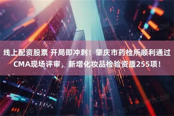 线上配资股票 开局即冲刺！肇庆市药检所顺利通过CMA现场评审，新增化妆品检验资质255项！