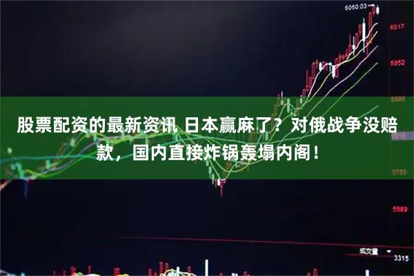 股票配资的最新资讯 日本赢麻了？对俄战争没赔款，国内直接炸锅轰塌内阁！