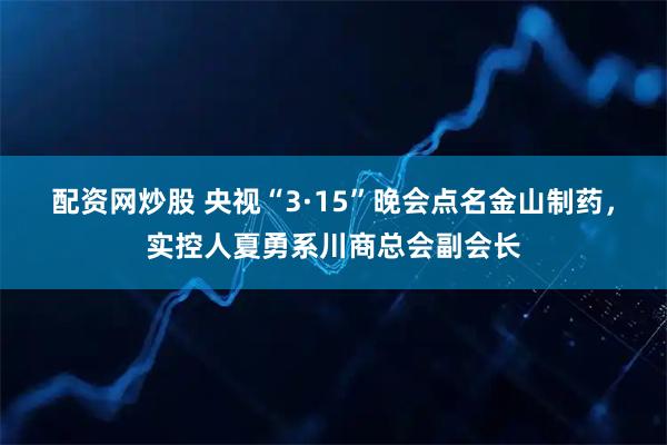 配资网炒股 央视“3·15”晚会点名金山制药，实控人夏勇系川商总会副会长