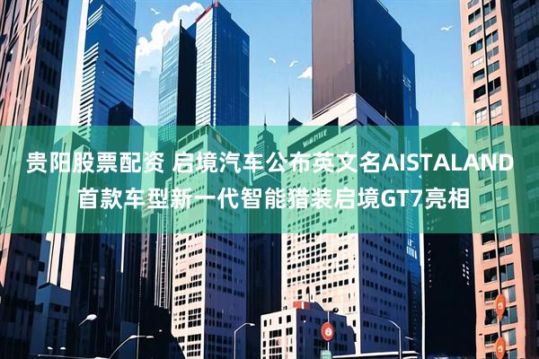 贵阳股票配资 启境汽车公布英文名AISTALAND 首款车型新一代智能猎装启境GT7亮相