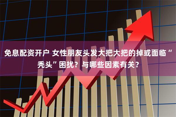 免息配资开户 女性朋友头发大把大把的掉或面临“秃头”困扰？与哪些因素有关？