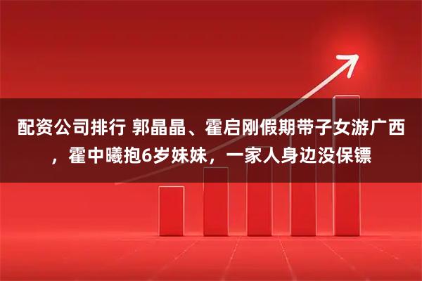 配资公司排行 郭晶晶、霍启刚假期带子女游广西，霍中曦抱6岁妹妹，一家人身边没保镖