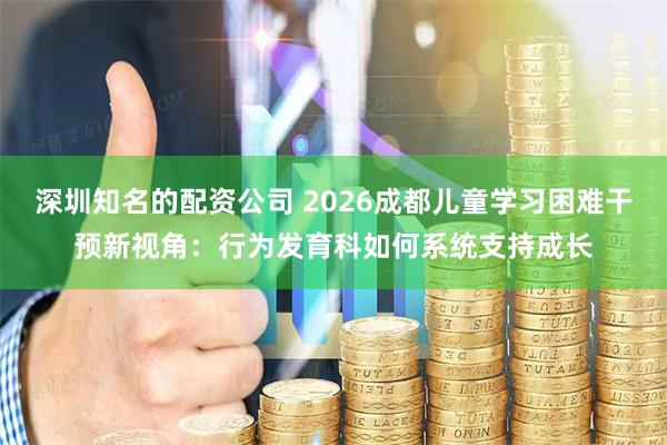 深圳知名的配资公司 2026成都儿童学习困难干预新视角:行为发育科如何系统支持成长
