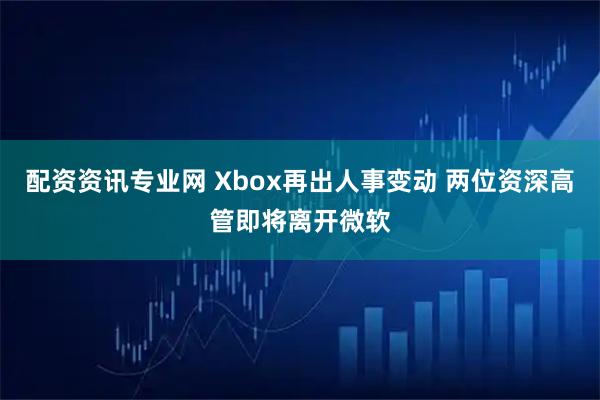 配资资讯专业网 Xbox再出人事变动 两位资深高管即将离开微软