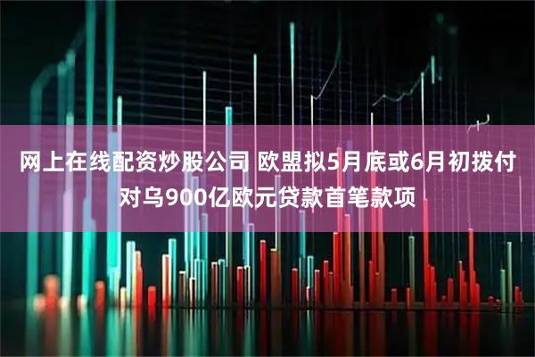 网上在线配资炒股公司 欧盟拟5月底或6月初拨付对乌900亿欧元贷款首笔款项