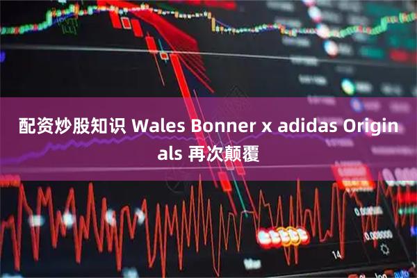 配资炒股知识 Wales Bonner x adidas Originals 再次颠覆