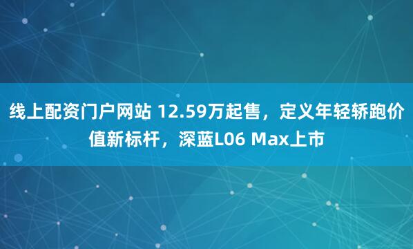 线上配资门户网站 12.59万起售,定义年轻轿跑价值新标杆,深蓝L06 Max上市