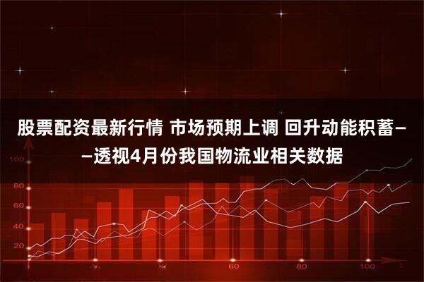 股票配资最新行情 市场预期上调 回升动能积蓄——透视4月份我国物流业相关数据