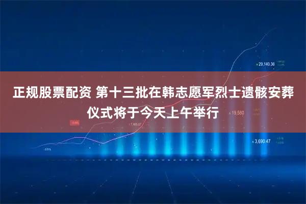 正规股票配资 第十三批在韩志愿军烈士遗骸安葬仪式将于今天上午举行