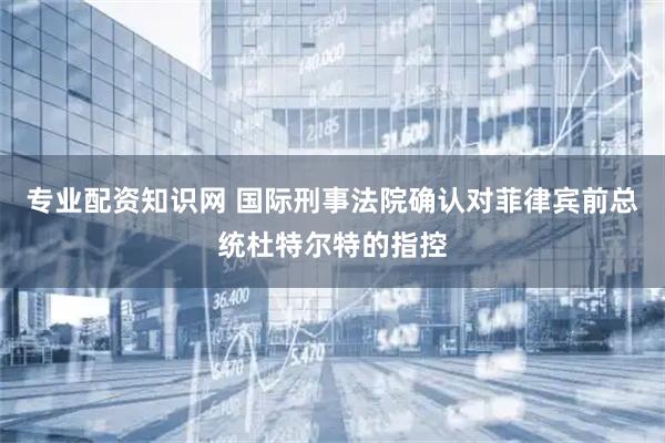 专业配资知识网 国际刑事法院确认对菲律宾前总统杜特尔特的指控